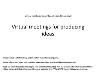 Virtual meetings’ benefits and costs for creativity



          Virtual meetings for producing
                      ideas


Prepared by J. Scott Armstrong (details on him at jscottarmstrong.com).

Please inform Scott about errors and also make suggestions (armstrong@wharton.upenn.edu)

Scott has taken these slides from adprin.com, a site that he founded. That site contains interactive versions of these
slides, along with linked references, videos, and webcasts, all in PPT and PPTX format that you can download.
 