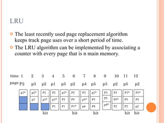LRU The least recently used page replacement algorithm keeps track page uses over a short period of time.  The LRU algorithm can be implemented by associating a counter with every page that is n main memory. time page hit hit hit hit hit p2* p2* p3 P3* P5 p2 P3* P5 P2 P3 P5* P2  P3 P5 p4* p2* P5 P4 P2 p5* p4 P2 P5 P1* p2* P5 P1 P2 p3* P1 P2 p3* 1 2 3 4 5 6 7 8 9 10 11 12 P2  p3  p2  p1  p5  p2  p4  p5  p3  p2  p5  p2 