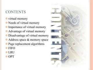 CONTENTS virtual memory Needs of virtual memory Importance of virtual memory Advantage of virtual memory Disadvantage of virtual memory Address space & memory space Page replacement algorithms FIFO LRU OPT 