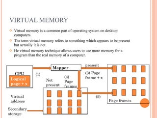 VIRTUAL MEMORY Virtual memory is a common part of operating system on desktop computers. The term virtual memory refers to something which appears to be present but actually it is not. He virtual memory technique allows users to use more memory for a program than the real memory of a computer. Virtual address (1) Not present (4) Page  frames (3) Page frame + x present (5) Secondary storage Page frames  CPU Logical page + x Mapper  