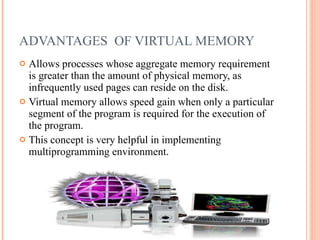 ADVANTAGES  OF VIRTUAL MEMORY Allows processes whose aggregate memory requirement is greater than the amount of physical memory, as infrequently used pages can reside on the disk. Virtual memory allows speed gain when only a particular segment of the program is required for the execution of the program. This concept is very helpful in implementing multiprogramming environment. 