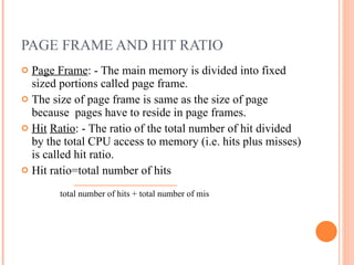 PAGE FRAME AND HIT RATIO Page Frame : - The main memory is divided into fixed sized portions called page frame. The size of page frame is same as the size of page because  pages have to reside in page frames. Hit   Ratio : - The ratio of the total number of hit divided by the total CPU access to memory (i.e. hits plus misses) is called hit ratio. Hit ratio=total number of hits  total number of hits + total number of mis 