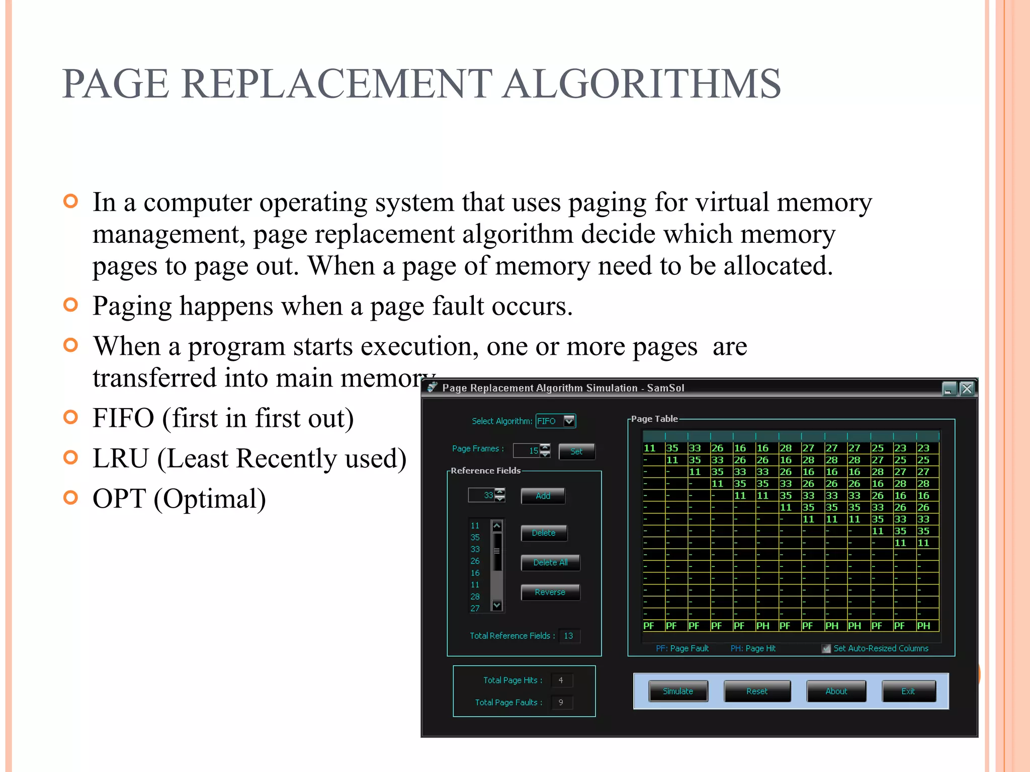 PAGE REPLACEMENT ALGORITHMS
 In a computer operating system that uses paging for virtual memory
management, page replacement algorithm decide which memory
pages to page out. When a page of memory need to be allocated.
 Paging happens when a page fault occurs.
 When a program starts execution, one or more pages are
transferred into main memory.
 FIFO (first in first out)
 LRU (Least Recently used)
 OPT (Optimal)
 