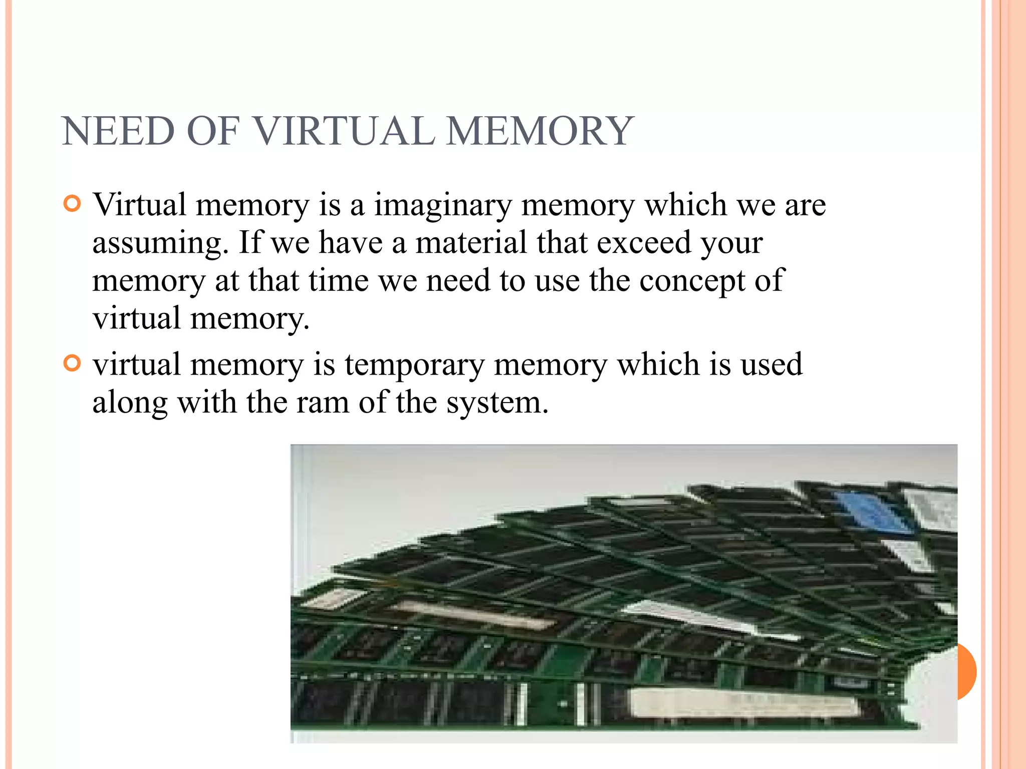 NEED OF VIRTUAL MEMORY
 Virtual memory is a imaginary memory which we are
assuming. If we have a material that exceed your
memory at that time we need to use the concept of
virtual memory.
 virtual memory is temporary memory which is used
along with the ram of the system.
 