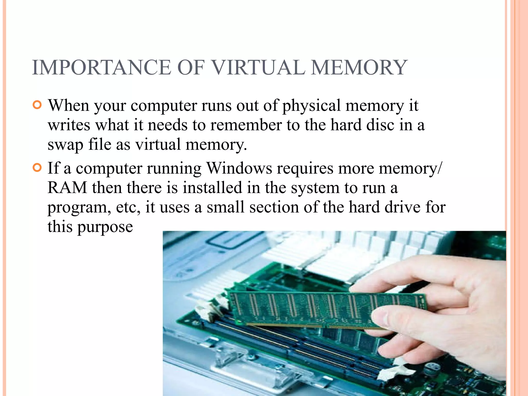 IMPORTANCE OF VIRTUAL MEMORY
 When your computer runs out of physical memory it
writes what it needs to remember to the hard disc in a
swap file as virtual memory.
 If a computer running Windows requires more memory/
RAM then there is installed in the system to run a
program, etc, it uses a small section of the hard drive for
this purpose
 