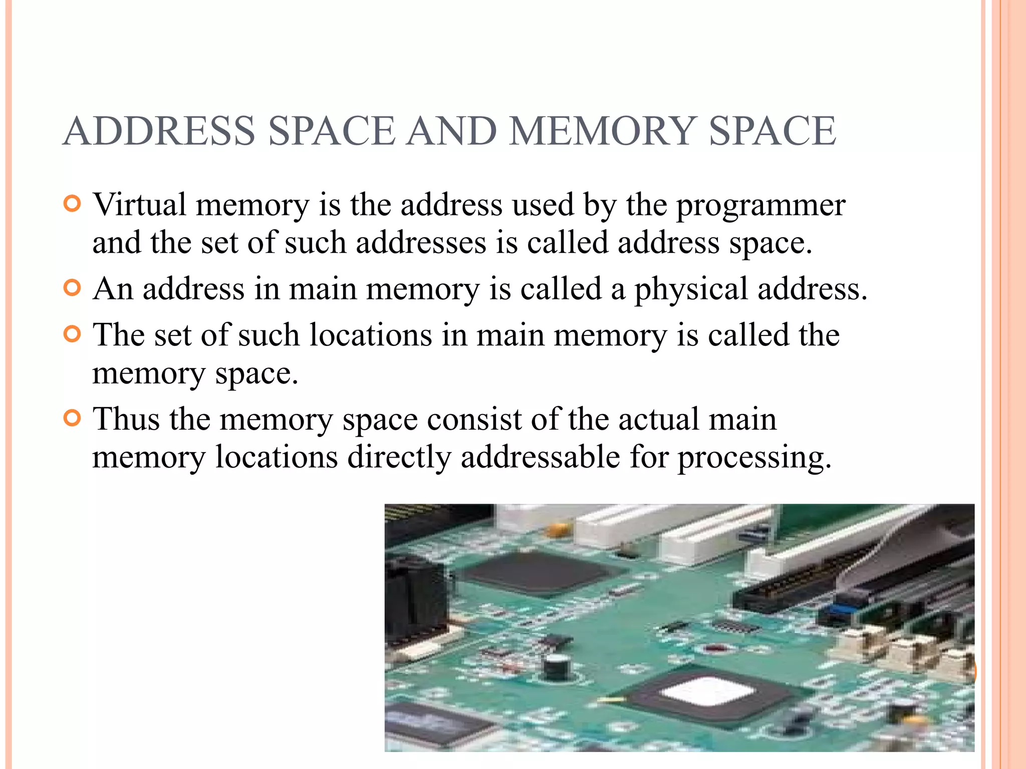ADDRESS SPACE AND MEMORY SPACE
 Virtual memory is the address used by the programmer
and the set of such addresses is called address space.
 An address in main memory is called a physical address.
 The set of such locations in main memory is called the
memory space.
 Thus the memory space consist of the actual main
memory locations directly addressable for processing.
 
