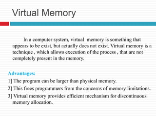 Virtual Memory

       In a computer system, virtual memory is something that
  appears to be exist, but actually does not exist. Virtual memory is a
  technique , which allows execution of the process , that are not
  completely present in the memory.

Advantages:
1] The program can be larger than physical memory.
2] This frees programmers from the concerns of memory limitations.
3] Virtual memory provides efficient mechanism for discontinuous
  memory allocation.
 
