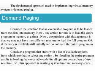 The fundamental approach used in implementing virtual memory
system is demand paging.

Demand Paging :

         Consider the situation that an executable program is to be loaded
from the disk into memory. Now , one option for this is to load the entire
program in memory at a time . Now , the problem with this approach is
that we may not have the sufficient memory to load the full program OR
if memory is available still initially we do not need the entire program in
the memory.
         Consider a program that starts with a list of available options
from which user has to select one option . So , loading the entire program
results in loading the executable code for all options , regardless of user
selection. So , this approach is wasting system time and memory space.
 
