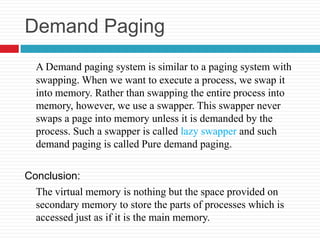 Demand Paging
  A Demand paging system is similar to a paging system with
  swapping. When we want to execute a process, we swap it
  into memory. Rather than swapping the entire process into
  memory, however, we use a swapper. This swapper never
  swaps a page into memory unless it is demanded by the
  process. Such a swapper is called lazy swapper and such
  demand paging is called Pure demand paging.

Conclusion:
  The virtual memory is nothing but the space provided on
  secondary memory to store the parts of processes which is
  accessed just as if it is the main memory.
 