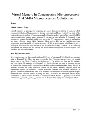 Virtual Memory In Contemporary Microprocessors
      And 64-Bit Microprocessors Architecture
Scope
Virtual Memory Scope

Virtual memory: a technique for executing processes that aren’t entirely in memory which
provides the illusion of large memory.. It use a combination of RAM + disk. Swap parts of the
program (pages) in and out of memory as needed. Page tables keep track of the pages.On 32 bit
platforms each user process sees a separate 32 bit address space allowing 4 Gbytes of virtual
memory per process. by default half is reserved for the OS Large memory intensive applications
run more effectively using 64-bit Windows Most modern PCs use the AMD64 processor
architecture which is capable of running as either a 32-bit or 64-bit system all address references
are logical references that are translated at run time to real addresses a process can be broken up
into pieces two approaches are paging and segmentation management scheme requires both
hardware and software support.

A 64 Bit Processor Scope

A 64-bit processor can theoretically address 16 Ebytes of memory (2^64), Win64 now supports
only 16 Tbytes (2^44). There are some reasons for that. Contemporary processors can provide
access only to one Tbyte (2^40) of physical memory. The architecture (but not the hardware
part) can extend this space up to 4 Pbytes (2^52). But in this case you need an immense amount
of memory for the page tables representing it.Besides the limitations described above, the size of
memory available in every particular version of the 64-bit Windows depends upon the
commercial reasons of Microsoft. Different Windows versions have different limitationsThe
specific feature of compilers for Intel 64 is that they can most effectively use registers to pass
parameters into functions instead of using the stack. It allowed the developers of the Win64
architecture to get rid of such a notion as calling convention. In Win32, you may use different
conventions: __stdcall, __cdecl, __fastcall, etc. In Win64, there is only one calling convention.




                                                                                        1|Page
 