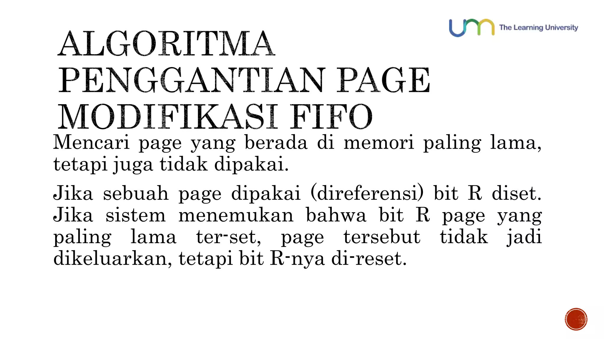 Mencari page yang berada di memori paling lama, 
tetapi juga tidak dipakai. 
Jika sebuah page dipakai (direferensi) bit R diset. 
Jika sistem menemukan bahwa bit R page yang 
paling lama ter-set, page tersebut tidak jadi 
dikeluarkan, tetapi bit R-nya di-reset. 
 