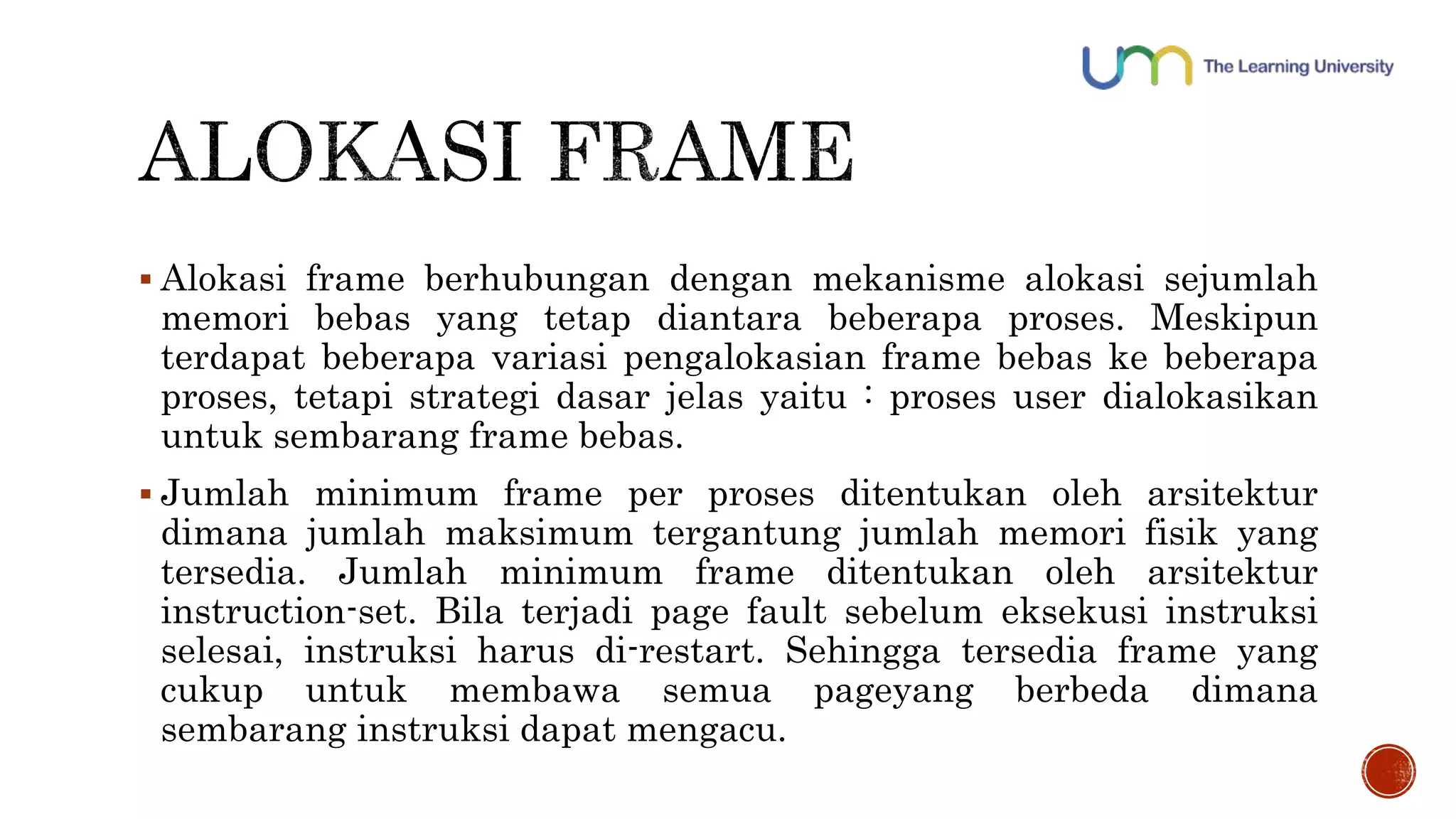  Alokasi frame berhubungan dengan mekanisme alokasi sejumlah 
memori bebas yang tetap diantara beberapa proses. Meskipun 
terdapat beberapa variasi pengalokasian frame bebas ke beberapa 
proses, tetapi strategi dasar jelas yaitu : proses user dialokasikan 
untuk sembarang frame bebas. 
 Jumlah minimum frame per proses ditentukan oleh arsitektur 
dimana jumlah maksimum tergantung jumlah memori fisik yang 
tersedia. Jumlah minimum frame ditentukan oleh arsitektur 
instruction-set. Bila terjadi page fault sebelum eksekusi instruksi 
selesai, instruksi harus di-restart. Sehingga tersedia frame yang 
cukup untuk membawa semua pageyang berbeda dimana 
sembarang instruksi dapat mengacu. 
 