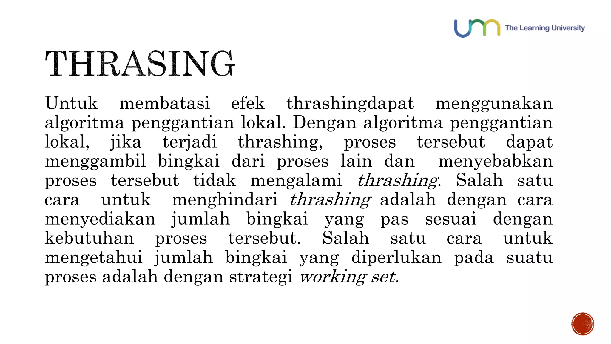 Untuk membatasi efek thrashingdapat menggunakan 
algoritma penggantian lokal. Dengan algoritma penggantian 
lokal, jika terjadi thrashing, proses tersebut dapat 
menggambil bingkai dari proses lain dan menyebabkan 
proses tersebut tidak mengalami thrashing. Salah satu 
cara untuk menghindari thrashing adalah dengan cara 
menyediakan jumlah bingkai yang pas sesuai dengan 
kebutuhan proses tersebut. Salah satu cara untuk 
mengetahui jumlah bingkai yang diperlukan pada suatu 
proses adalah dengan strategi working set. 
 