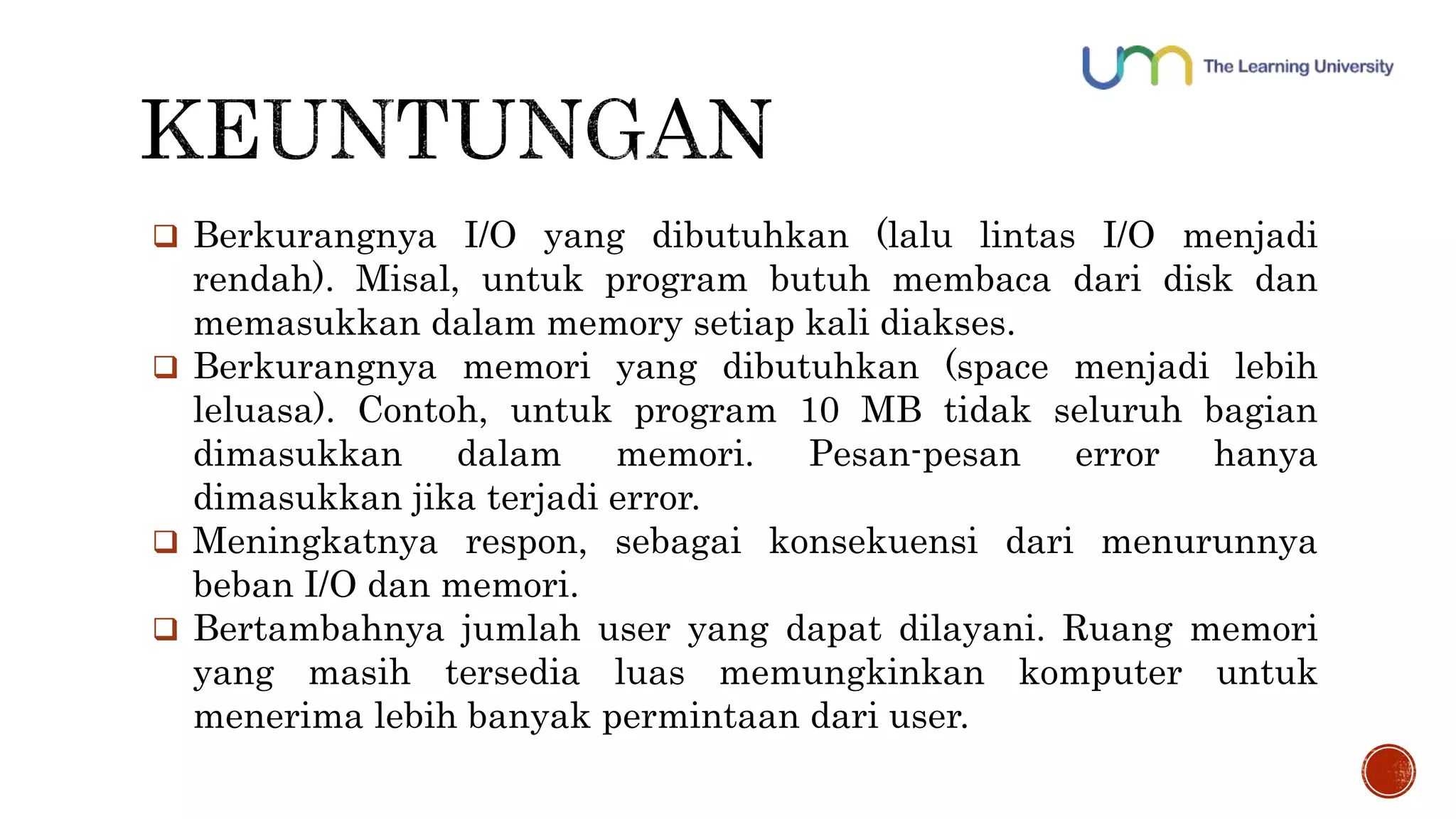 Berkurangnya I/O yang dibutuhkan (lalu lintas I/O menjadi 
rendah). Misal, untuk program butuh membaca dari disk dan 
memasukkan dalam memory setiap kali diakses. 
 Berkurangnya memori yang dibutuhkan (space menjadi lebih 
leluasa). Contoh, untuk program 10 MB tidak seluruh bagian 
dimasukkan dalam memori. Pesan-pesan error hanya 
dimasukkan jika terjadi error. 
 Meningkatnya respon, sebagai konsekuensi dari menurunnya 
beban I/O dan memori. 
 Bertambahnya jumlah user yang dapat dilayani. Ruang memori 
yang masih tersedia luas memungkinkan komputer untuk 
menerima lebih banyak permintaan dari user. 
 