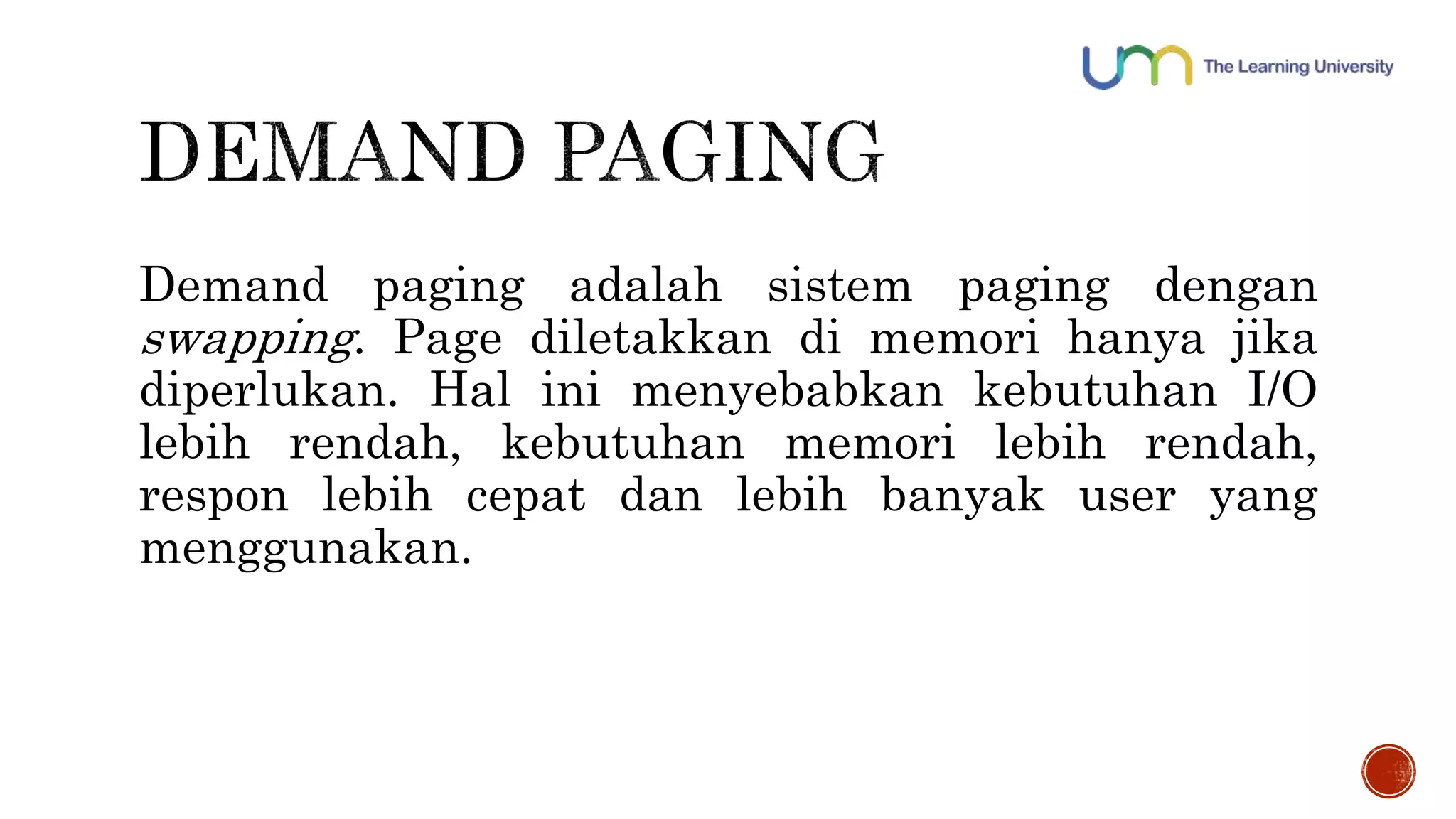 Demand paging adalah sistem paging dengan 
swapping. Page diletakkan di memori hanya jika 
diperlukan. Hal ini menyebabkan kebutuhan I/O 
lebih rendah, kebutuhan memori lebih rendah, 
respon lebih cepat dan lebih banyak user yang 
menggunakan. 
 
