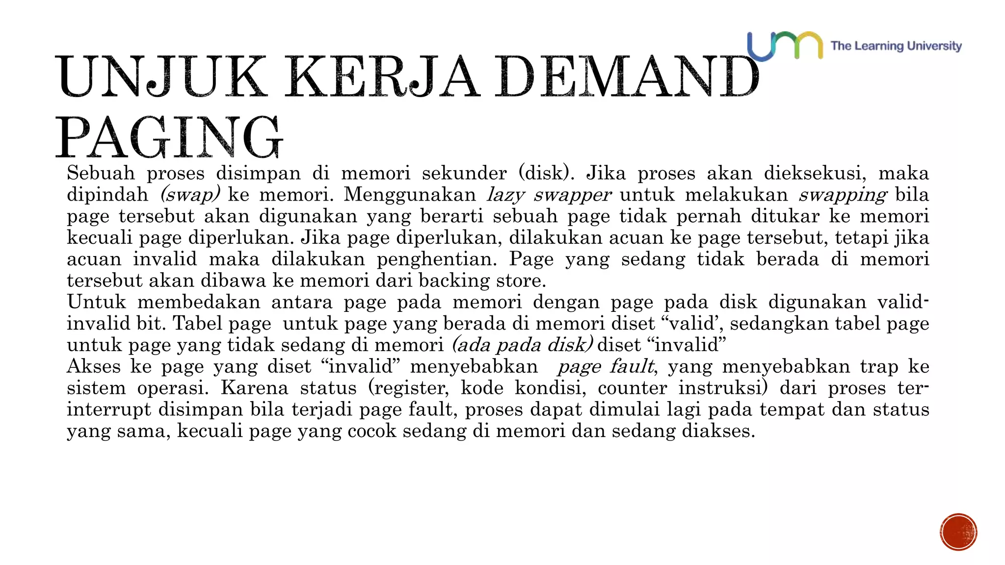 Sebuah proses disimpan di memori sekunder (disk). Jika proses akan dieksekusi, maka 
dipindah (swap) ke memori. Menggunakan lazy swapper untuk melakukan swapping bila 
page tersebut akan digunakan yang berarti sebuah page tidak pernah ditukar ke memori 
kecuali page diperlukan. Jika page diperlukan, dilakukan acuan ke page tersebut, tetapi jika 
acuan invalid maka dilakukan penghentian. Page yang sedang tidak berada di memori 
tersebut akan dibawa ke memori dari backing store. 
Untuk membedakan antara page pada memori dengan page pada disk digunakan valid-invalid 
bit. Tabel page untuk page yang berada di memori diset “valid’, sedangkan tabel page 
untuk page yang tidak sedang di memori (ada pada disk) diset “invalid” 
Akses ke page yang diset “invalid” menyebabkan page fault, yang menyebabkan trap ke 
sistem operasi. Karena status (register, kode kondisi, counter instruksi) dari proses ter-interrupt 
disimpan bila terjadi page fault, proses dapat dimulai lagi pada tempat dan status 
yang sama, kecuali page yang cocok sedang di memori dan sedang diakses. 
 