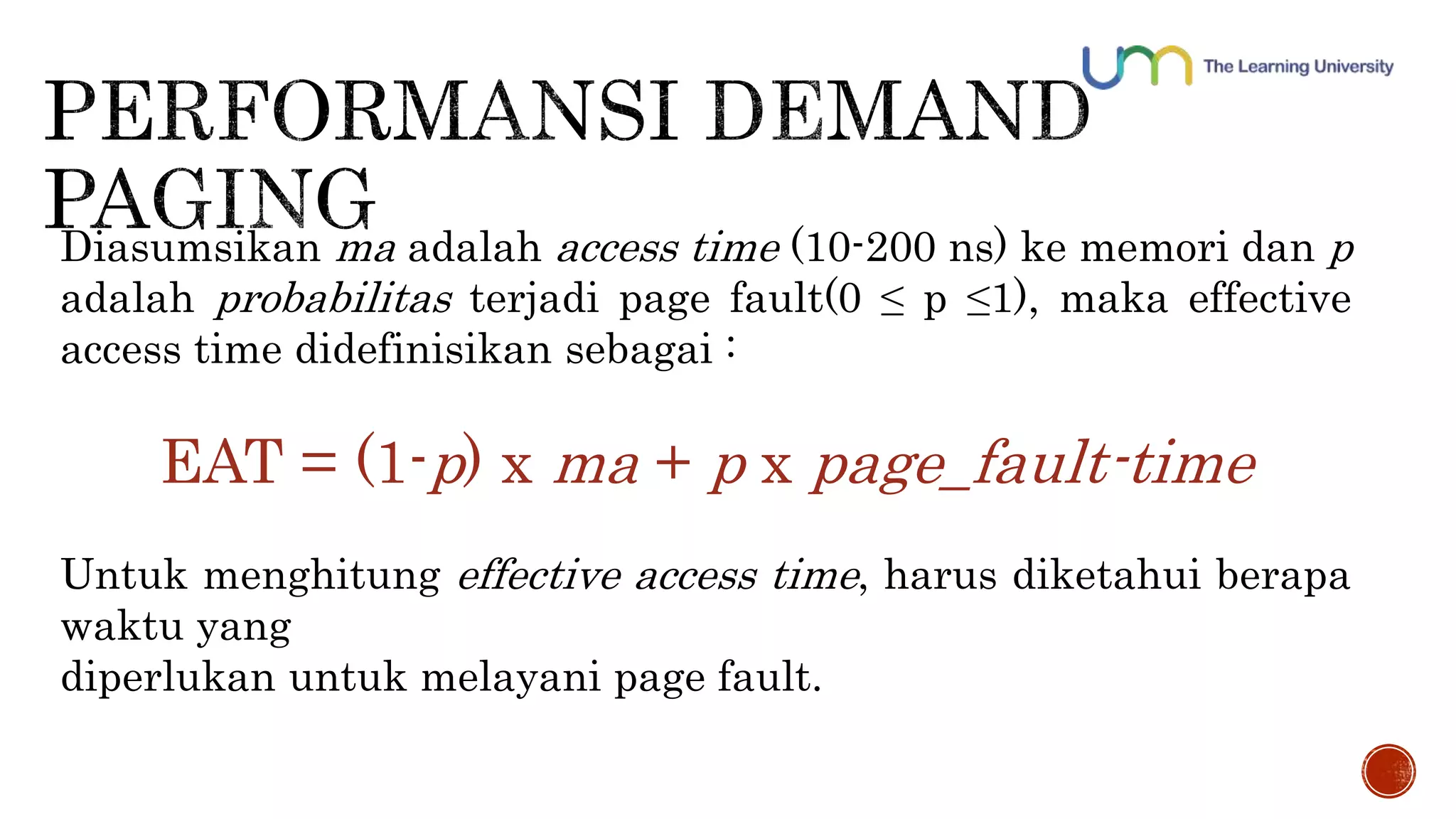 Diasumsikan ma adalah access time (10-200 ns) ke memori dan p 
adalah probabilitas terjadi page fault(0 ≤ p ≤1), maka effective 
access time didefinisikan sebagai : 
EAT = (1-p) x ma + p x page_fault-time 
Untuk menghitung effective access time, harus diketahui berapa 
waktu yang 
diperlukan untuk melayani page fault. 
 