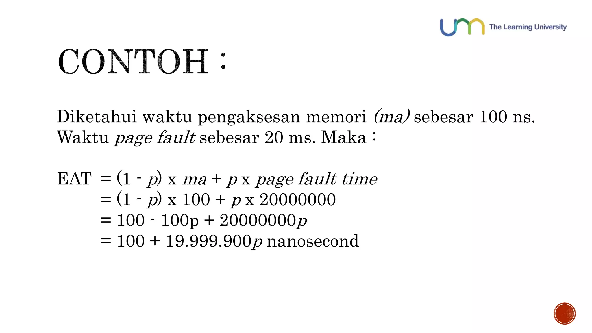 Diketahui waktu pengaksesan memori (ma) sebesar 100 ns. 
Waktu page fault sebesar 20 ms. Maka : 
EAT = (1 - p) x ma + p x page fault time 
= (1 - p) x 100 + p x 20000000 
= 100 - 100p + 20000000p 
= 100 + 19.999.900p nanosecond 
 