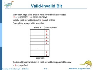9.10 Silberschatz, Galvin and GagneOperating System Concepts – 8th
Edition
Valid-Invalid Bit
With each page table entry a valid–invalid bit is associated
(v ⇒ in-memory, i ⇒ not-in-memory)
Initially valid–invalid bit is set to i on all entries
Example of a page table snapshot:
During address translation, if valid–invalid bit in page table entry
is I ⇒ page fault
v
v
v
v
i
i
i
….
Frame # valid-invalid bit
page table
 