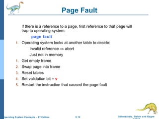 9.12 Silberschatz, Galvin and GagneOperating System Concepts – 8th
Edition
Page Fault
If there is a reference to a page, first reference to that page will
trap to operating system:
page fault
1. Operating system looks at another table to decide:
Invalid reference ⇒ abort
Just not in memory
1. Get empty frame
2. Swap page into frame
3. Reset tables
4. Set validation bit = v
5. Restart the instruction that caused the page fault
 