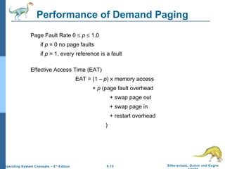 9.15 Silberschatz, Galvin and GagneOperating System Concepts – 8th
Edition
Performance of Demand Paging
Page Fault Rate 0 ≤ p ≤ 1.0
if p = 0 no page faults
if p = 1, every reference is a fault
Effective Access Time (EAT)
EAT = (1 – p) x memory access
+ p (page fault overhead
+ swap page out
+ swap page in
+ restart overhead
)
 