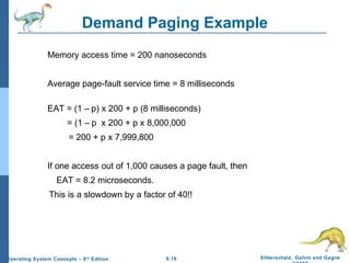 9.16 Silberschatz, Galvin and GagneOperating System Concepts – 8th
Edition
Demand Paging Example
Memory access time = 200 nanoseconds
Average page-fault service time = 8 milliseconds
EAT = (1 – p) x 200 + p (8 milliseconds)
= (1 – p x 200 + p x 8,000,000
= 200 + p x 7,999,800
If one access out of 1,000 causes a page fault, then
EAT = 8.2 microseconds.
This is a slowdown by a factor of 40!!
 
