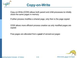9.18 Silberschatz, Galvin and GagneOperating System Concepts – 8th
Edition
Copy-on-Write
Copy-on-Write (COW) allows both parent and child processes to initially
share the same pages in memory
If either process modifies a shared page, only then is the page copied
COW allows more efficient process creation as only modified pages are
copied
Free pages are allocated from a pool of zeroed-out pages
 
