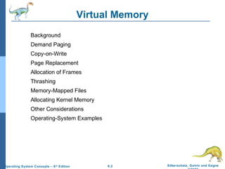 9.2 Silberschatz, Galvin and GagneOperating System Concepts – 8th
Edition
Virtual Memory
Background
Demand Paging
Copy-on-Write
Page Replacement
Allocation of Frames
Thrashing
Memory-Mapped Files
Allocating Kernel Memory
Other Considerations
Operating-System Examples
 