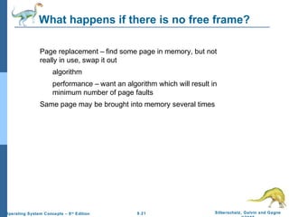 9.21 Silberschatz, Galvin and GagneOperating System Concepts – 8th
Edition
What happens if there is no free frame?
Page replacement – find some page in memory, but not
really in use, swap it out
algorithm
performance – want an algorithm which will result in
minimum number of page faults
Same page may be brought into memory several times
 