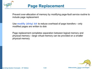 9.22 Silberschatz, Galvin and GagneOperating System Concepts – 8th
Edition
Page Replacement
Prevent over-allocation of memory by modifying page-fault service routine to
include page replacement
Use modify (dirty) bit to reduce overhead of page transfers – only
modified pages are written to disk
Page replacement completes separation between logical memory and
physical memory – large virtual memory can be provided on a smaller
physical memory
 