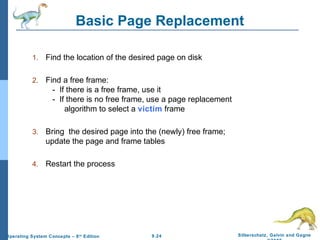 9.24 Silberschatz, Galvin and GagneOperating System Concepts – 8th
Edition
Basic Page Replacement
1. Find the location of the desired page on disk
2. Find a free frame:
- If there is a free frame, use it
- If there is no free frame, use a page replacement
algorithm to select a victim frame
3. Bring the desired page into the (newly) free frame;
update the page and frame tables
4. Restart the process
 