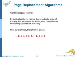 9.26 Silberschatz, Galvin and GagneOperating System Concepts – 8th
Edition
Page Replacement Algorithms
Want lowest page-fault rate
Evaluate algorithm by running it on a particular string of
memory references (reference string) and computing the
number of page faults on that string
In all our examples, the reference string is
1, 2, 3, 4, 1, 2, 5, 1, 2, 3, 4, 5
 