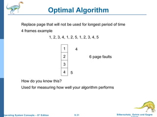 9.31 Silberschatz, Galvin and GagneOperating System Concepts – 8th
Edition
Optimal Algorithm
Replace page that will not be used for longest period of time
4 frames example
1, 2, 3, 4, 1, 2, 5, 1, 2, 3, 4, 5
How do you know this?
Used for measuring how well your algorithm performs
1
2
3
4
6 page faults
4 5
 