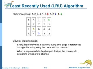 9.33 Silberschatz, Galvin and GagneOperating System Concepts – 8th
Edition
Least Recently Used (LRU) Algorithm
Reference string: 1, 2, 3, 4, 1, 2, 5, 1, 2, 3, 4, 5
Counter implementation
Every page entry has a counter; every time page is referenced
through this entry, copy the clock into the counter
When a page needs to be changed, look at the counters to
determine which are to change
5
2
4
3
1
2
3
4
1
2
5
4
1
2
5
3
1
2
4
3
 