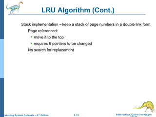 9.35 Silberschatz, Galvin and GagneOperating System Concepts – 8th
Edition
LRU Algorithm (Cont.)
Stack implementation – keep a stack of page numbers in a double link form:
Page referenced:
 move it to the top
 requires 6 pointers to be changed
No search for replacement
 