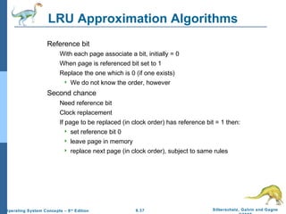 9.37 Silberschatz, Galvin and GagneOperating System Concepts – 8th
Edition
LRU Approximation Algorithms
Reference bit
With each page associate a bit, initially = 0
When page is referenced bit set to 1
Replace the one which is 0 (if one exists)
 We do not know the order, however
Second chance
Need reference bit
Clock replacement
If page to be replaced (in clock order) has reference bit = 1 then:
 set reference bit 0
 leave page in memory
 replace next page (in clock order), subject to same rules
 