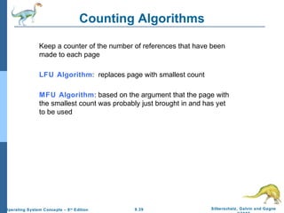 9.39 Silberschatz, Galvin and GagneOperating System Concepts – 8th
Edition
Counting Algorithms
Keep a counter of the number of references that have been
made to each page
LFU Algorithm: replaces page with smallest count
MFU Algorithm: based on the argument that the page with
the smallest count was probably just brought in and has yet
to be used
 