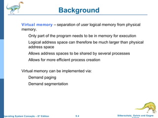 9.4 Silberschatz, Galvin and GagneOperating System Concepts – 8th
Edition
Background
Virtual memory – separation of user logical memory from physical
memory.
Only part of the program needs to be in memory for execution
Logical address space can therefore be much larger than physical
address space
Allows address spaces to be shared by several processes
Allows for more efficient process creation
Virtual memory can be implemented via:
Demand paging
Demand segmentation
 