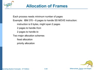 9.40 Silberschatz, Galvin and GagneOperating System Concepts – 8th
Edition
Allocation of Frames
Each process needs minimum number of pages
Example: IBM 370 – 6 pages to handle SS MOVE instruction:
instruction is 6 bytes, might span 2 pages
2 pages to handle from
2 pages to handle to
Two major allocation schemes
fixed allocation
priority allocation
 