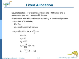 9.41 Silberschatz, Galvin and GagneOperating System Concepts – 8th
Edition
Fixed Allocation
Equal allocation – For example, if there are 100 frames and 5
processes, give each process 20 frames.
Proportional allocation – Allocate according to the size of process
m
S
s
pa
m
sS
ps
i
ii
i
ii
×==
=
∑=
=
forallocation
framesofnumbertotal
processofsize
5964
137
127
564
137
10
127
10
64
2
1
2
≈×=
≈×=
=
=
=
a
a
s
s
m
i
 
