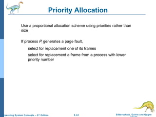 9.42 Silberschatz, Galvin and GagneOperating System Concepts – 8th
Edition
Priority Allocation
Use a proportional allocation scheme using priorities rather than
size
If process Pi generates a page fault,
select for replacement one of its frames
select for replacement a frame from a process with lower
priority number
 