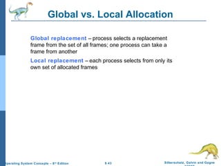 9.43 Silberschatz, Galvin and GagneOperating System Concepts – 8th
Edition
Global vs. Local Allocation
Global replacement – process selects a replacement
frame from the set of all frames; one process can take a
frame from another
Local replacement – each process selects from only its
own set of allocated frames
 
