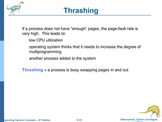 9.44 Silberschatz, Galvin and GagneOperating System Concepts – 8th
Edition
Thrashing
If a process does not have “enough” pages, the page-fault rate is
very high. This leads to:
low CPU utilization
operating system thinks that it needs to increase the degree of
multiprogramming
another process added to the system
Thrashing ≡ a process is busy swapping pages in and out
 