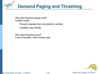 9.46 Silberschatz, Galvin and GagneOperating System Concepts – 8th
Edition
Demand Paging and Thrashing
Why does demand paging work?
Locality model
Process migrates from one locality to another
Localities may overlap
Why does thrashing occur?
Σ size of locality > total memory size
 