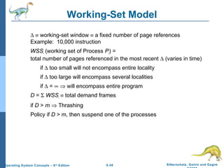 9.48 Silberschatz, Galvin and GagneOperating System Concepts – 8th
Edition
Working-Set Model
∆ ≡ working-set window ≡ a fixed number of page references
Example: 10,000 instruction
WSSi (working set of Process Pi) =
total number of pages referenced in the most recent ∆ (varies in time)
if ∆ too small will not encompass entire locality
if ∆ too large will encompass several localities
if ∆ = ∞ ⇒ will encompass entire program
D = Σ WSSi ≡ total demand frames
if D > m ⇒ Thrashing
Policy if D > m, then suspend one of the processes
 