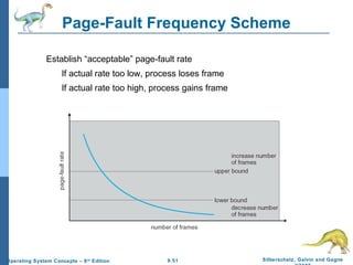 9.51 Silberschatz, Galvin and GagneOperating System Concepts – 8th
Edition
Page-Fault Frequency Scheme
Establish “acceptable” page-fault rate
If actual rate too low, process loses frame
If actual rate too high, process gains frame
 