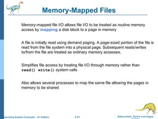 9.53 Silberschatz, Galvin and GagneOperating System Concepts – 8th
Edition
Memory-Mapped Files
Memory-mapped file I/O allows file I/O to be treated as routine memory
access by mapping a disk block to a page in memory
A file is initially read using demand paging. A page-sized portion of the file is
read from the file system into a physical page. Subsequent reads/writes
to/from the file are treated as ordinary memory accesses.
Simplifies file access by treating file I/O through memory rather than
read() write() system calls
Also allows several processes to map the same file allowing the pages in
memory to be shared
 