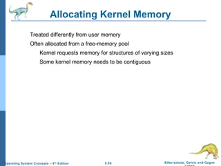 9.56 Silberschatz, Galvin and GagneOperating System Concepts – 8th
Edition
Allocating Kernel Memory
Treated differently from user memory
Often allocated from a free-memory pool
Kernel requests memory for structures of varying sizes
Some kernel memory needs to be contiguous
 