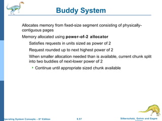 9.57 Silberschatz, Galvin and GagneOperating System Concepts – 8th
Edition
Buddy System
Allocates memory from fixed-size segment consisting of physically-
contiguous pages
Memory allocated using power-of-2 allocator
Satisfies requests in units sized as power of 2
Request rounded up to next highest power of 2
When smaller allocation needed than is available, current chunk split
into two buddies of next-lower power of 2
 Continue until appropriate sized chunk available
 