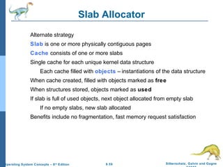 9.59 Silberschatz, Galvin and GagneOperating System Concepts – 8th
Edition
Slab Allocator
Alternate strategy
Slab is one or more physically contiguous pages
Cache consists of one or more slabs
Single cache for each unique kernel data structure
Each cache filled with objects – instantiations of the data structure
When cache created, filled with objects marked as free
When structures stored, objects marked as used
If slab is full of used objects, next object allocated from empty slab
If no empty slabs, new slab allocated
Benefits include no fragmentation, fast memory request satisfaction
 